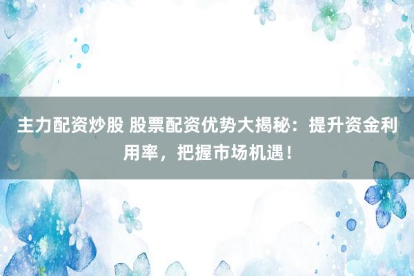 主力配资炒股 股票配资优势大揭秘：提升资金利用率，把握市场机遇！