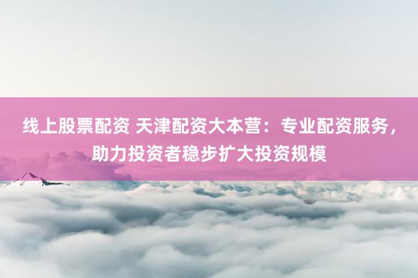 线上股票配资 天津配资大本营：专业配资服务，助力投资者稳步扩大投资规模