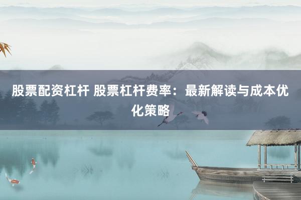 股票配资杠杆 股票杠杆费率：最新解读与成本优化策略