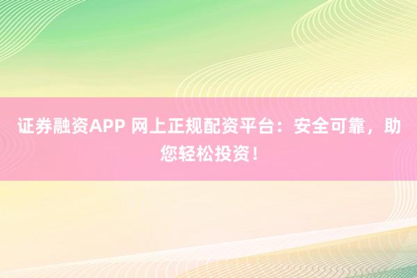 证券融资APP 网上正规配资平台：安全可靠，助您轻松投资！