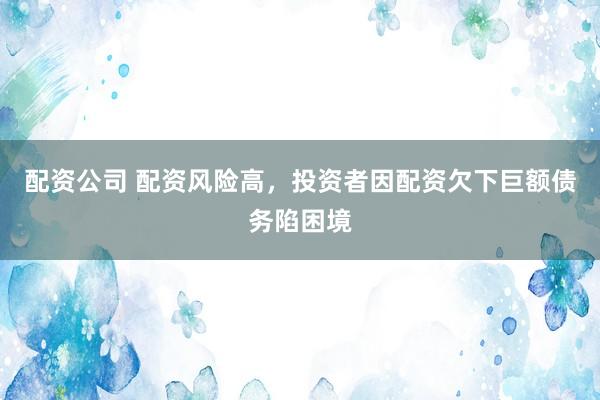 配资公司 配资风险高，投资者因配资欠下巨额债务陷困境