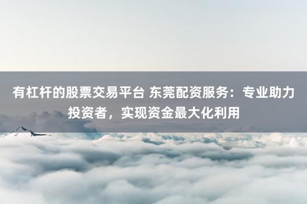 有杠杆的股票交易平台 东莞配资服务：专业助力投资者，实现资金最大化利用