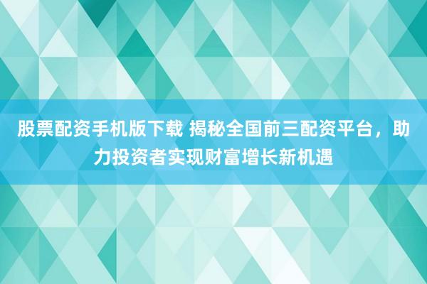 股票配资手机版下载 揭秘全国前三配资平台，助力投资者实现财富增长新机遇