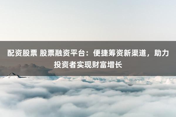 配资股票 股票融资平台：便捷筹资新渠道，助力投资者实现财富增长