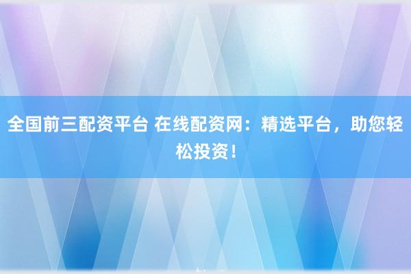 全国前三配资平台 在线配资网：精选平台，助您轻松投资！