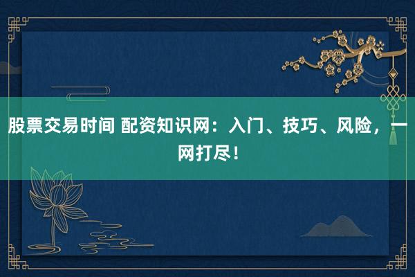 股票交易时间 配资知识网：入门、技巧、风险，一网打尽！