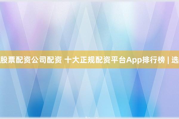 股票配资公司配资 十大正规配资平台App排行榜 | 选