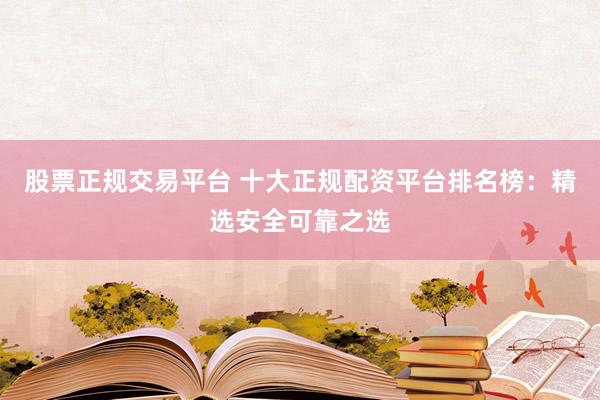 股票正规交易平台 十大正规配资平台排名榜：精选安全可靠之选