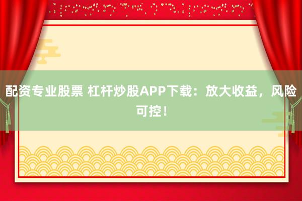 配资专业股票 杠杆炒股APP下载：放大收益，风险可控！