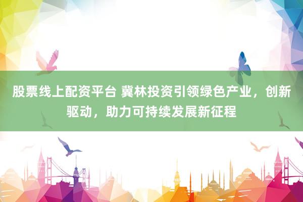 股票线上配资平台 冀林投资引领绿色产业，创新驱动，助力可持续发展新征程