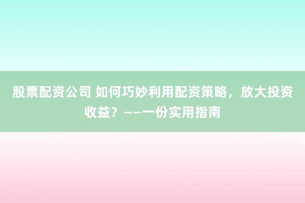 股票配资公司 如何巧妙利用配资策略，放大投资收益？——一份实用指南