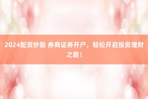 2024配资炒股 券商证券开户，轻松开启投资理财之路！