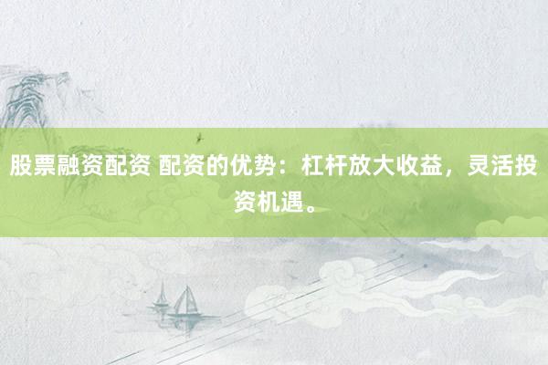 股票融资配资 配资的优势：杠杆放大收益，灵活投资机遇。