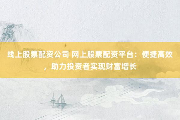 线上股票配资公司 网上股票配资平台：便捷高效，助力投资者实现财富增长