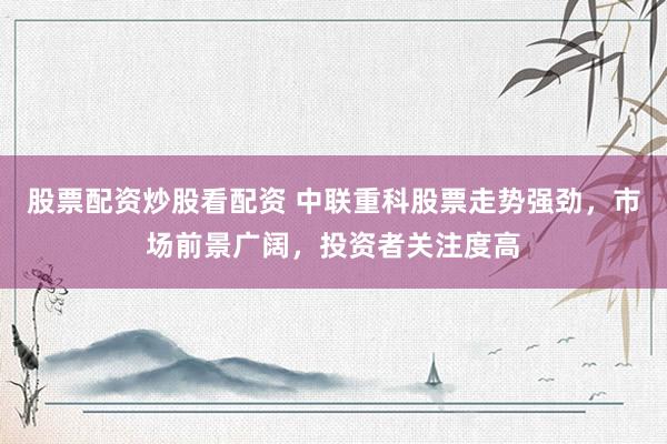 股票配资炒股看配资 中联重科股票走势强劲，市场前景广阔，投资者关注度高