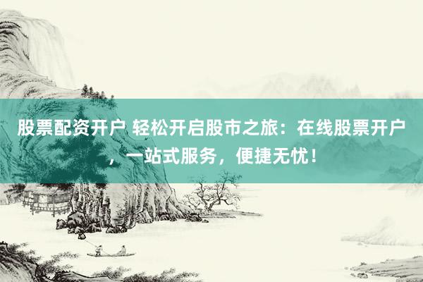 股票配资开户 轻松开启股市之旅：在线股票开户，一站式服务，便捷无忧！