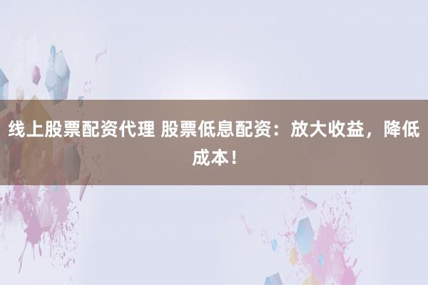 线上股票配资代理 股票低息配资：放大收益，降低成本！