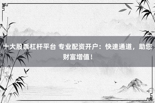 十大股票杠杆平台 专业配资开户：快速通道，助您财富增值！