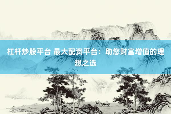 杠杆炒股平台 最大配资平台：助您财富增值的理想之选
