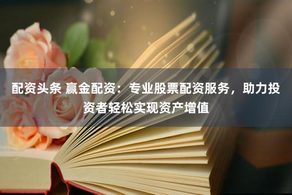 配资头条 赢金配资：专业股票配资服务，助力投资者轻松实现资产增值
