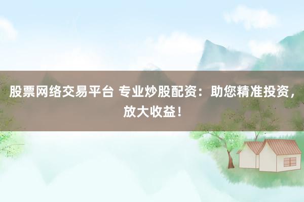 股票网络交易平台 专业炒股配资：助您精准投资，放大收益！