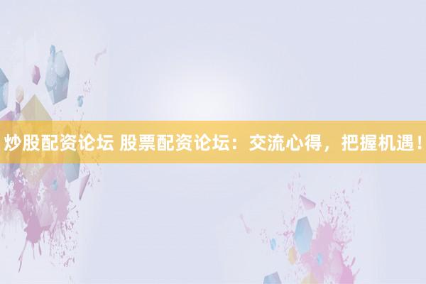 炒股配资论坛 股票配资论坛：交流心得，把握机遇！