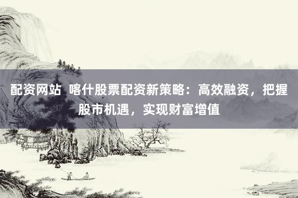 配资网站  喀什股票配资新策略：高效融资，把握股市机遇，实现财富增值