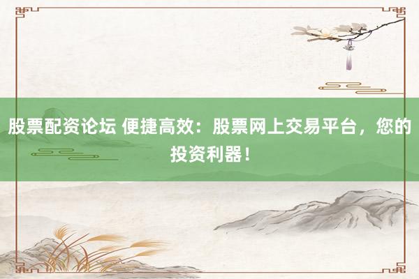 股票配资论坛 便捷高效：股票网上交易平台，您的投资利器！