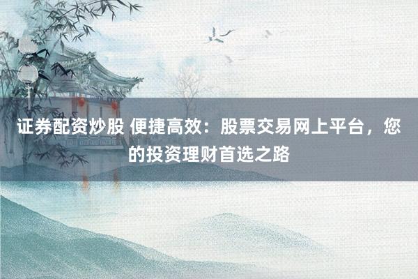 证券配资炒股 便捷高效：股票交易网上平台，您的投资理财首选之路