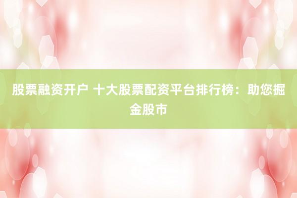股票融资开户 十大股票配资平台排行榜：助您掘金股市