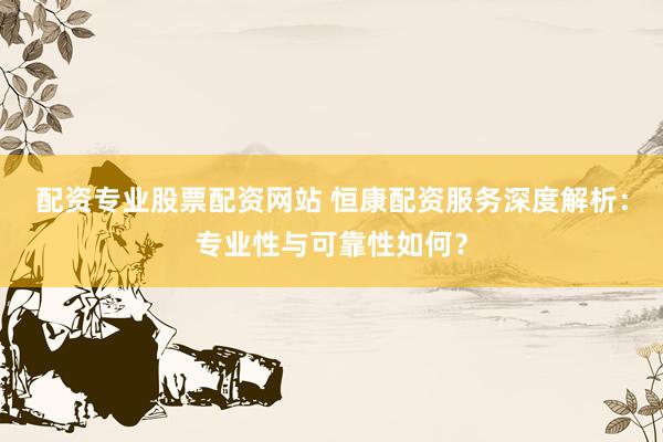 配资专业股票配资网站 恒康配资服务深度解析：专业性与可靠性如何？