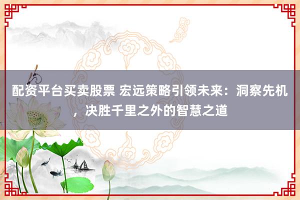 配资平台买卖股票 宏远策略引领未来：洞察先机，决胜千里之外的智慧之道
