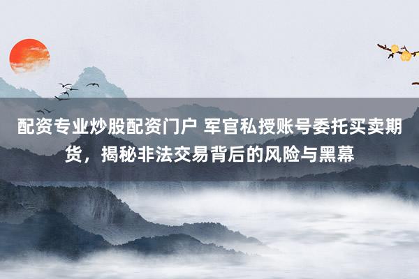 配资专业炒股配资门户 军官私授账号委托买卖期货，揭秘非法交易背后的风险与黑幕