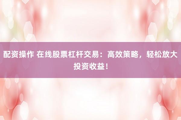 配资操作 在线股票杠杆交易：高效策略，轻松放大投资收益！