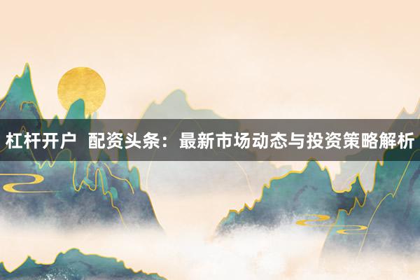 杠杆开户  配资头条：最新市场动态与投资策略解析