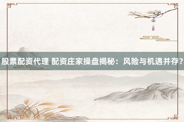 股票配资代理 配资庄家操盘揭秘：风险与机遇并存？