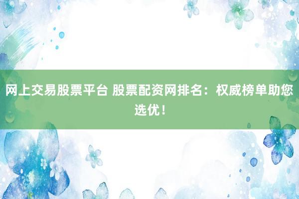 网上交易股票平台 股票配资网排名：权威榜单助您选优！