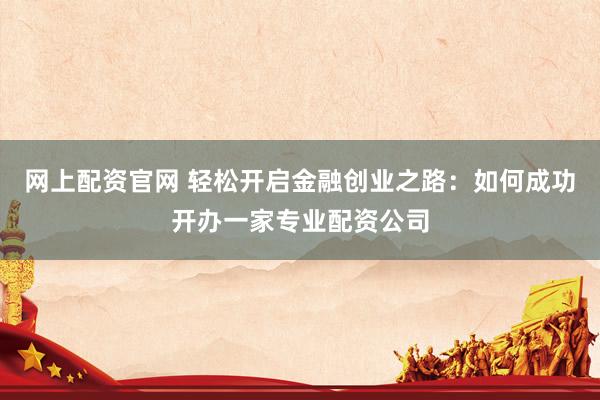 网上配资官网 轻松开启金融创业之路：如何成功开办一家专业配资公司