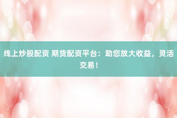 线上炒股配资 期货配资平台：助您放大收益，灵活交易！