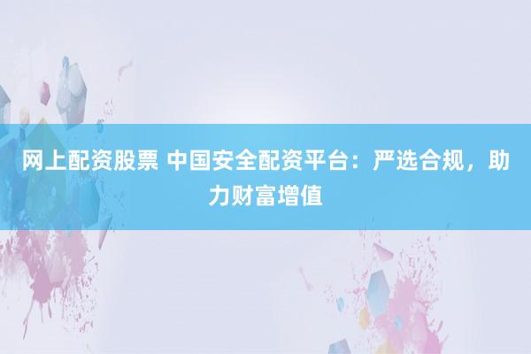 网上配资股票 中国安全配资平台：严选合规，助力财富增值