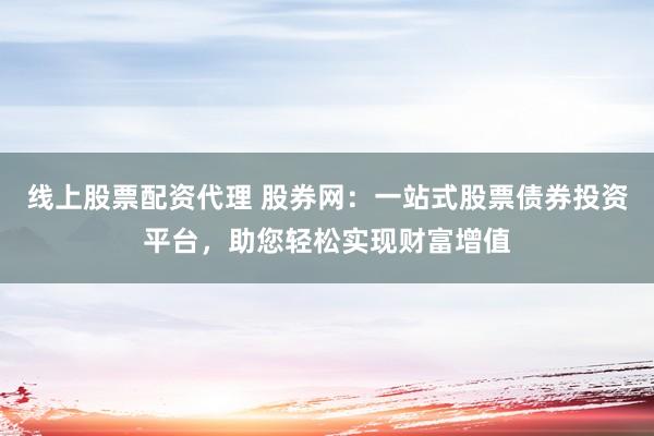 线上股票配资代理 股券网：一站式股票债券投资平台，助您轻松实现财富增值