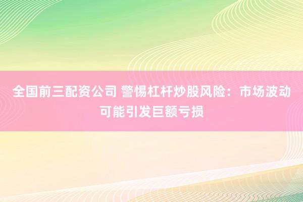 全国前三配资公司 警惕杠杆炒股风险：市场波动可能引发巨额亏损