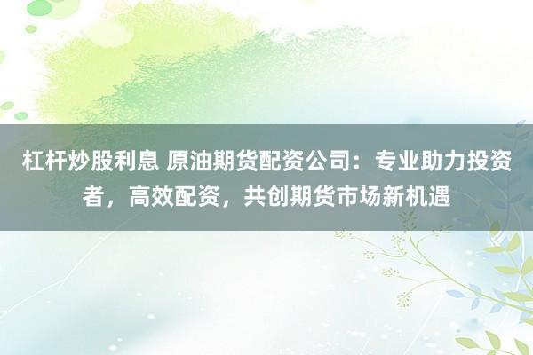 杠杆炒股利息 原油期货配资公司：专业助力投资者，高效配资，共创期货市场新机遇