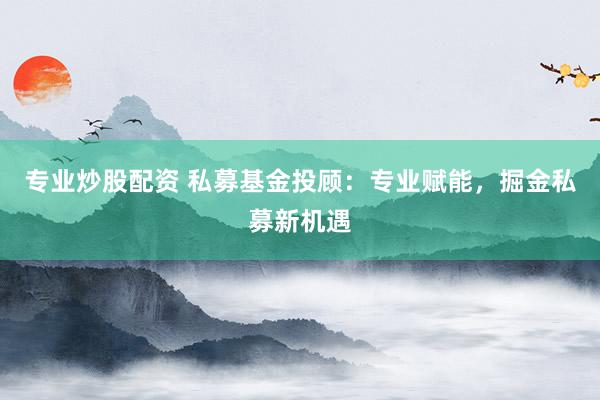 专业炒股配资 私募基金投顾：专业赋能，掘金私募新机遇