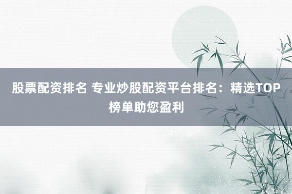 股票配资排名 专业炒股配资平台排名：精选TOP榜单助您盈利