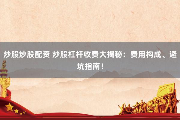 炒股炒股配资 炒股杠杆收费大揭秘：费用构成、避坑指南！