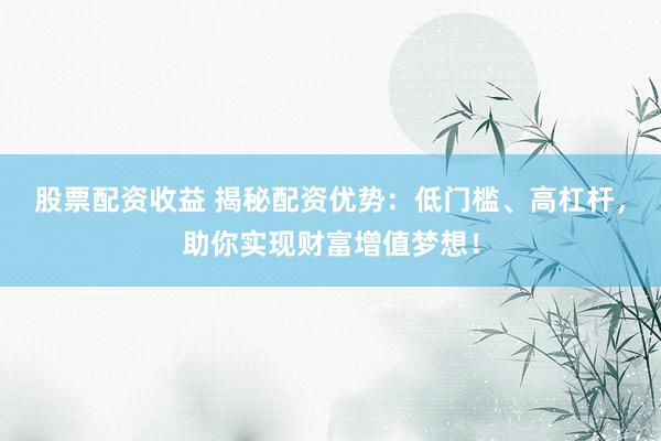 股票配资收益 揭秘配资优势：低门槛、高杠杆，助你实现财富增值梦想！