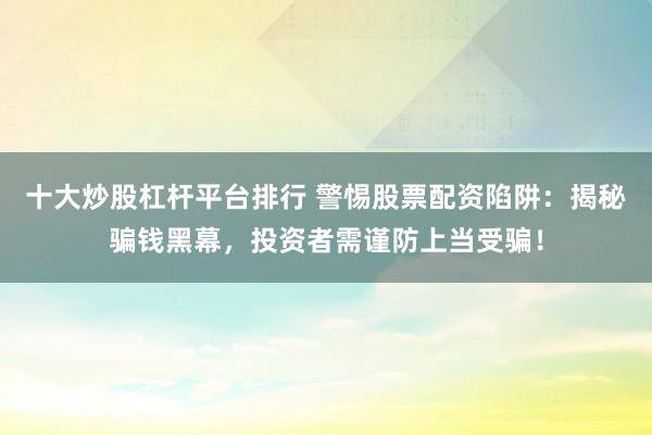 十大炒股杠杆平台排行 警惕股票配资陷阱：揭秘骗钱黑幕，投资者需谨防上当受骗！