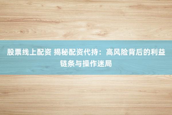 股票线上配资 揭秘配资代持：高风险背后的利益链条与操作迷局