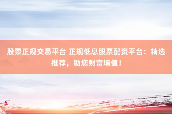 股票正规交易平台 正规低息股票配资平台：精选推荐，助您财富增值！